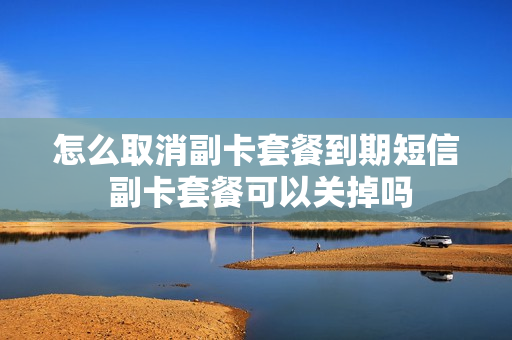 怎么取消副卡套餐到期短信 副卡套餐可以关掉吗