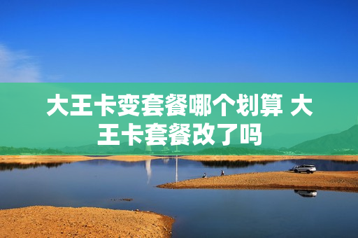 大王卡变套餐哪个划算 大王卡套餐改了吗
