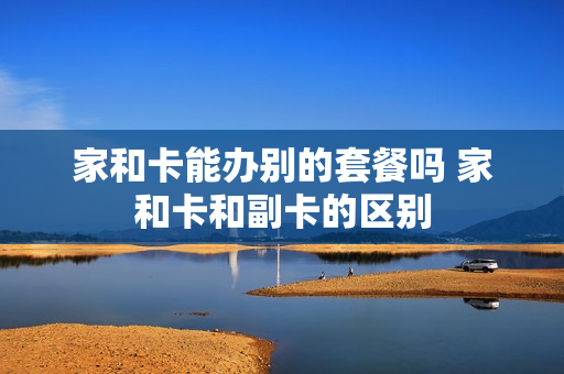 家和卡能办别的套餐吗 家和卡和副卡的区别