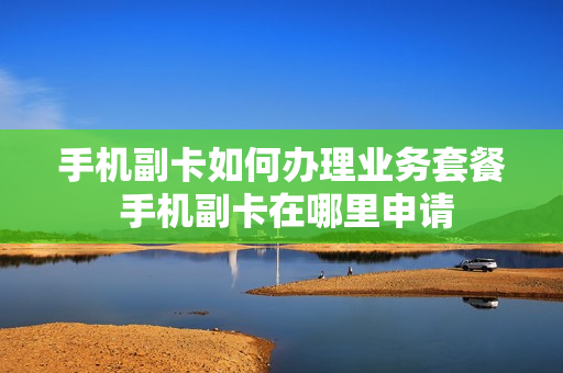 手机副卡如何办理业务套餐 手机副卡在哪里申请