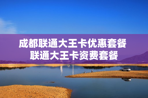 成都联通大王卡优惠套餐 联通大王卡资费套餐