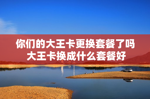 你们的大王卡更换套餐了吗 大王卡换成什么套餐好