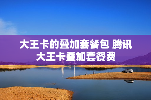 大王卡的叠加套餐包 腾讯大王卡叠加套餐费