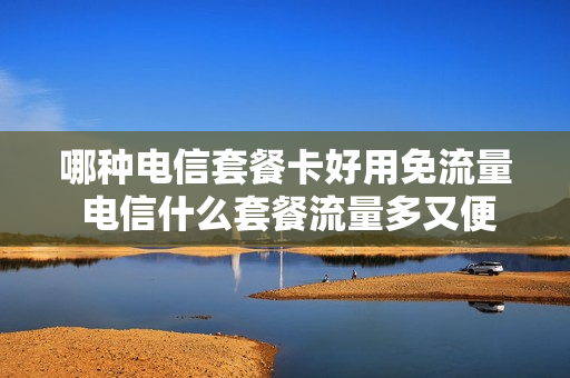 哪种电信套餐卡好用免流量 电信什么套餐流量多又便宜,还不限流量