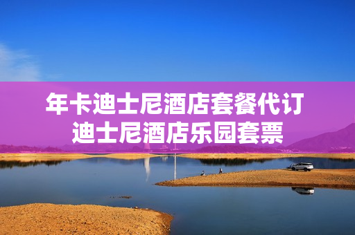 年卡迪士尼酒店套餐代订 迪士尼酒店乐园套票
