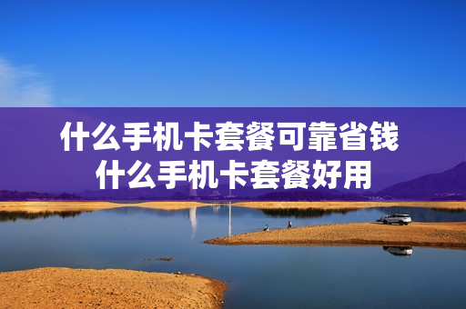 什么手机卡套餐可靠省钱 什么手机卡套餐好用