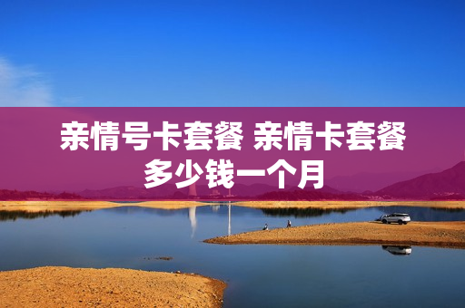 亲情号卡套餐 亲情卡套餐多少钱一个月