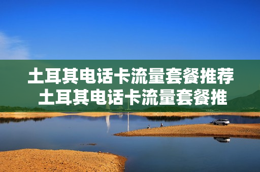 土耳其电话卡流量套餐推荐 土耳其电话卡流量套餐推荐使用
