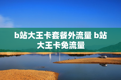b站大王卡套餐外流量 b站大王卡免流量