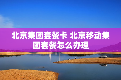 北京集团套餐卡 北京移动集团套餐怎么办理