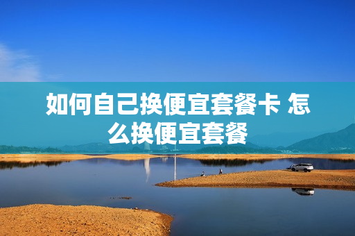 如何自己换便宜套餐卡 怎么换便宜套餐