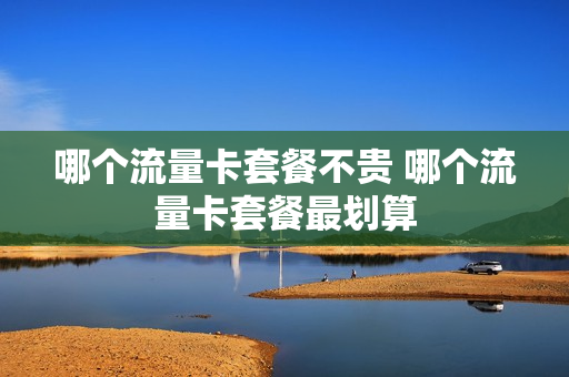 哪个流量卡套餐不贵 哪个流量卡套餐最划算