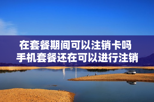 在套餐期间可以注销卡吗 手机套餐还在可以进行注销吗