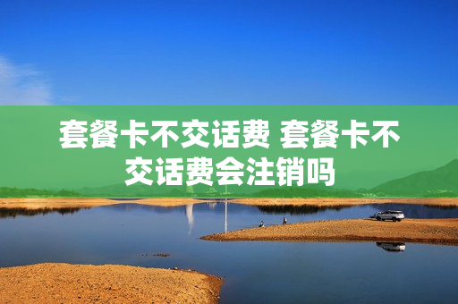 套餐卡不交话费 套餐卡不交话费会注销吗
