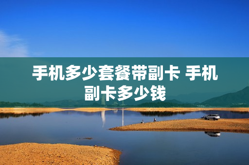手机多少套餐带副卡 手机副卡多少钱
