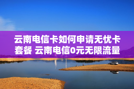 云南电信卡如何申请无忧卡套餐 云南电信0元无限流量卡论坛
