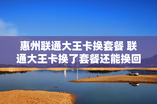 惠州联通大王卡换套餐 联通大王卡换了套餐还能换回来吗