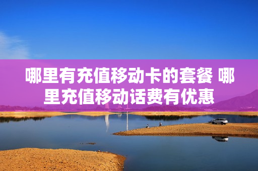 哪里有充值移动卡的套餐 哪里充值移动话费有优惠