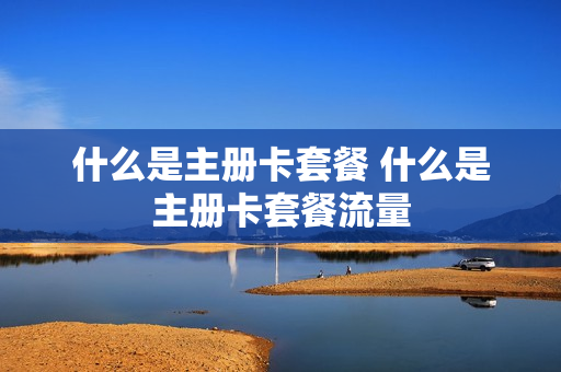 什么是主册卡套餐 什么是主册卡套餐流量