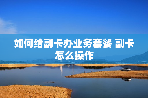 如何给副卡办业务套餐 副卡怎么操作