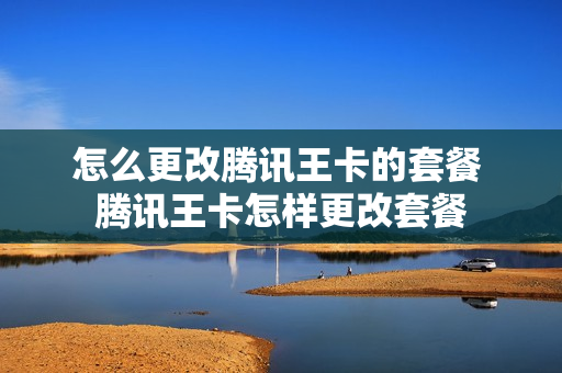 怎么更改腾讯王卡的套餐 腾讯王卡怎样更改套餐