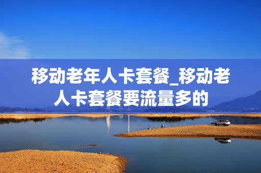 移动老年人卡套餐_移动老人卡套餐要流量多的