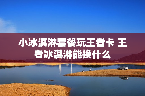 小冰淇淋套餐玩王者卡 王者冰淇淋能换什么