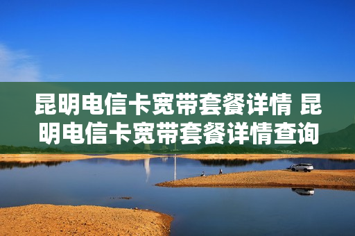 昆明电信卡宽带套餐详情 昆明电信卡宽带套餐详情查询