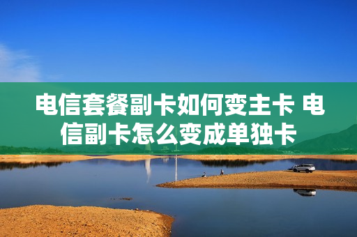 电信套餐副卡如何变主卡 电信副卡怎么变成单独卡