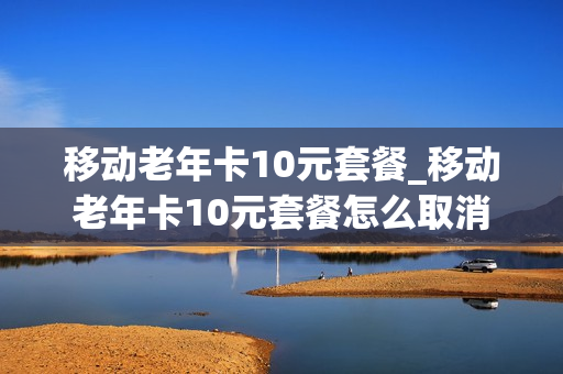 移动老年卡10元套餐_移动老年卡10元套餐怎么取消