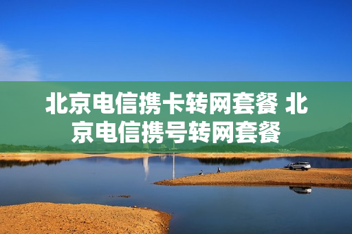 北京电信携卡转网套餐 北京电信携号转网套餐