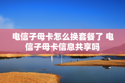 电信子母卡怎么换套餐了 电信子母卡信息共享吗