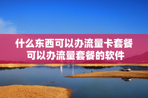 什么东西可以办流量卡套餐 可以办流量套餐的软件