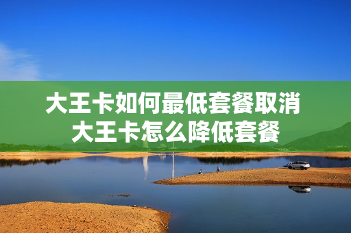 大王卡如何最低套餐取消 大王卡怎么降低套餐