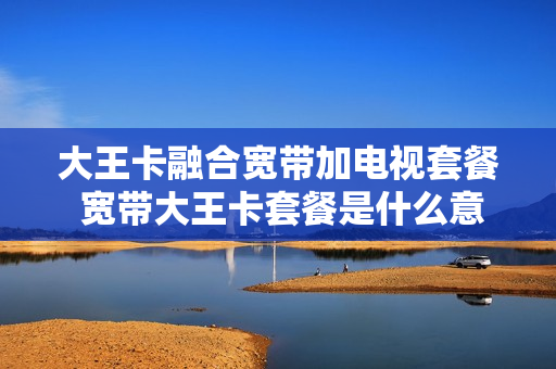 大王卡融合宽带加电视套餐 宽带大王卡套餐是什么意思