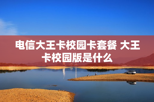 电信大王卡校园卡套餐 大王卡校园版是什么