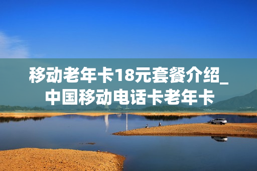 移动老年卡18元套餐介绍_中国移动电话卡老年卡