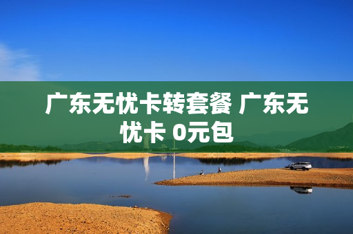 广东无忧卡转套餐 广东无忧卡 0元包