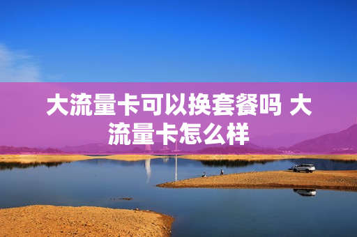 大流量卡可以换套餐吗 大流量卡怎么样