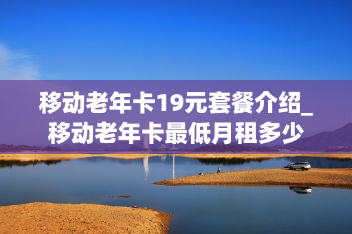 移动老年卡19元套餐介绍_移动老年卡最低月租多少