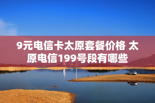 9元电信卡太原套餐价格 太原电信199号段有哪些