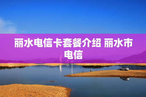 丽水电信卡套餐介绍 丽水市电信