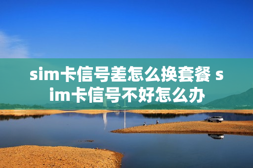 sim卡信号差怎么换套餐 sim卡信号不好怎么办