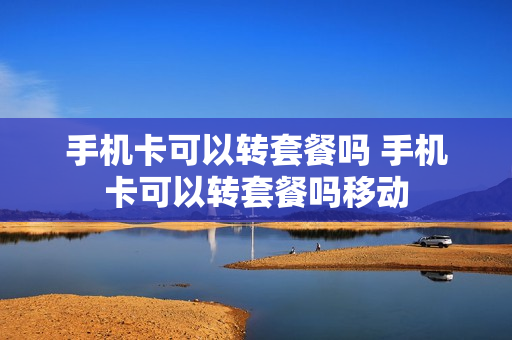 手机卡可以转套餐吗 手机卡可以转套餐吗移动