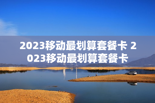 2023移动最划算套餐卡 2023移动最划算套餐卡