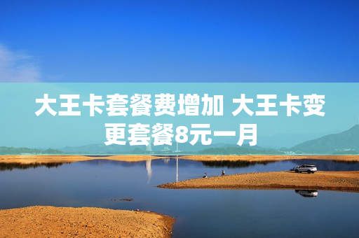 大王卡套餐费增加 大王卡变更套餐8元一月