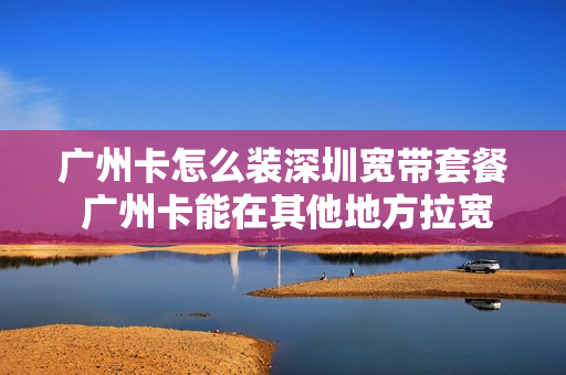 广州卡怎么装深圳宽带套餐 广州卡能在其他地方拉宽带吗