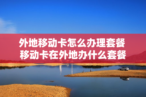外地移动卡怎么办理套餐 移动卡在外地办什么套餐