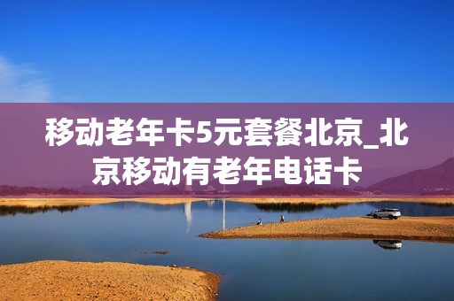 移动老年卡5元套餐北京_北京移动有老年电话卡