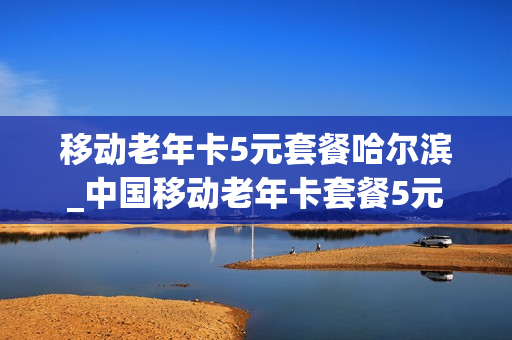 移动老年卡5元套餐哈尔滨_中国移动老年卡套餐5元